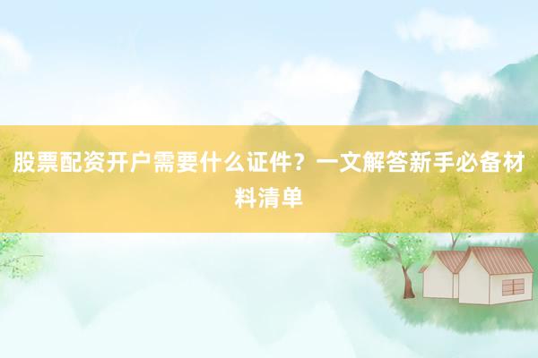 股票配资开户需要什么证件？一文解答新手必备材料清单