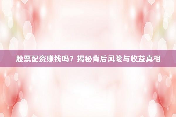 股票配资赚钱吗？揭秘背后风险与收益真相