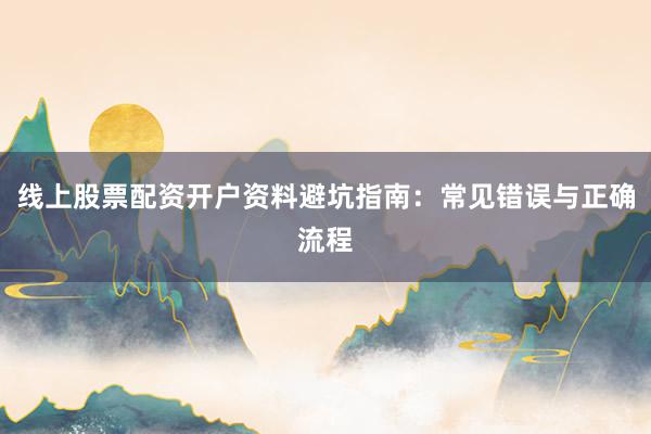线上股票配资开户资料避坑指南：常见错误与正确流程