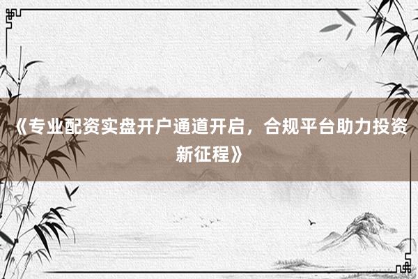 《专业配资实盘开户通道开启，合规平台助力投资新征程》