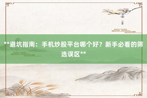 **避坑指南：手机炒股平台哪个好？新手必看的筛选误区**