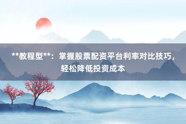 **教程型**：掌握股票配资平台利率对比技巧，轻松降低投资成本