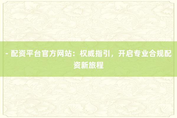 - 配资平台官方网站：权威指引，开启专业合规配资新旅程
