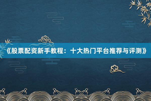 《股票配资新手教程：十大热门平台推荐与评测》