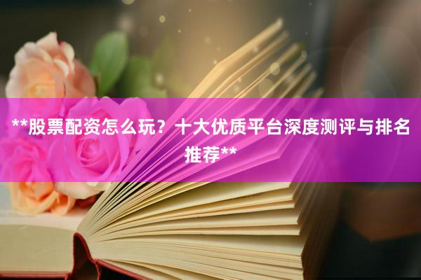 **股票配资怎么玩？十大优质平台深度测评与排名推荐**
