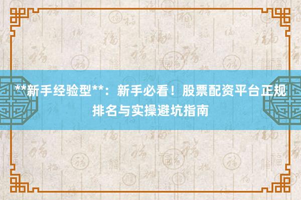 **新手经验型**：新手必看！股票配资平台正规排名与实操避坑指南