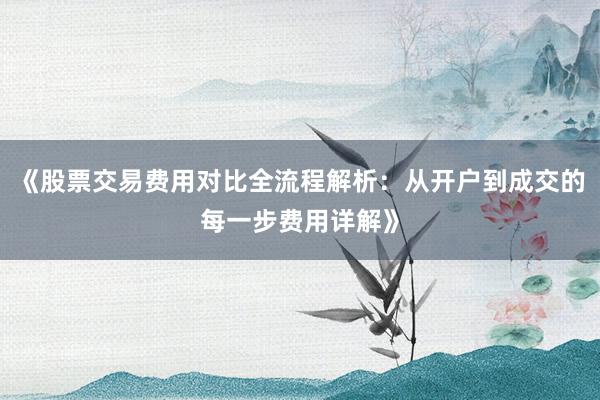 《股票交易费用对比全流程解析：从开户到成交的每一步费用详解》