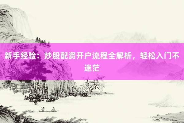 新手经验：炒股配资开户流程全解析，轻松入门不迷茫