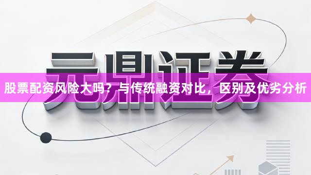股票配资风险大吗？与传统融资对比，区别及优劣分析