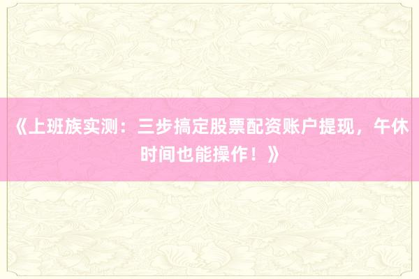 《上班族实测：三步搞定股票配资账户提现，午休时间也能操作！》