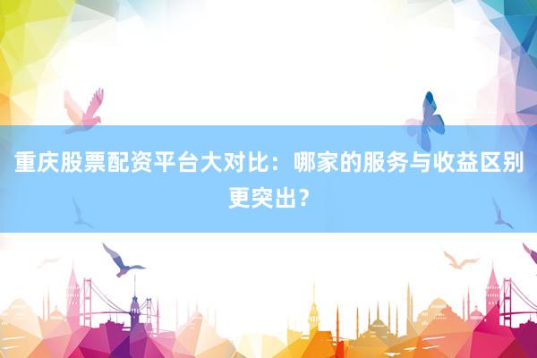 重庆股票配资平台大对比：哪家的服务与收益区别更突出？