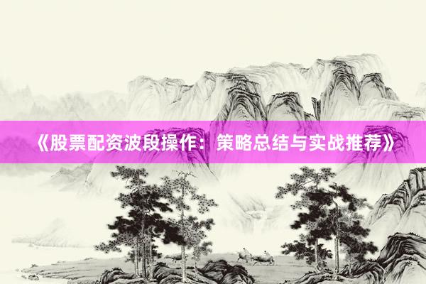 《股票配资波段操作：策略总结与实战推荐》