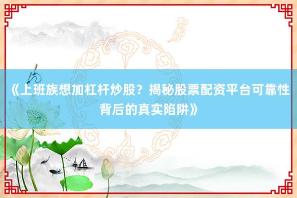 《上班族想加杠杆炒股？揭秘股票配资平台可靠性背后的真实陷阱》