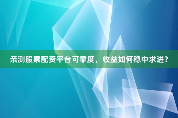 亲测股票配资平台可靠度，收益如何稳中求进？