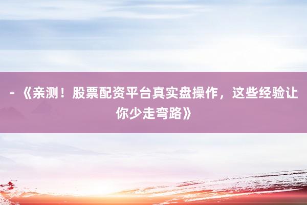 - 《亲测！股票配资平台真实盘操作，这些经验让你少走弯路》