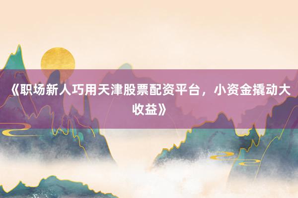《职场新人巧用天津股票配资平台，小资金撬动大收益》