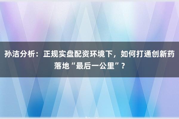 孙洁分析：正规实盘配资环境下，如何打通创新药落地“最后一公里”？
