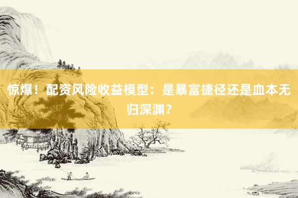 惊爆！配资风险收益模型：是暴富捷径还是血本无归深渊？