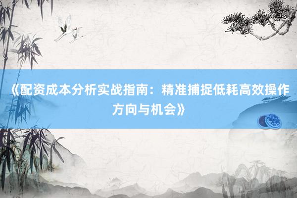 《配资成本分析实战指南：精准捕捉低耗高效操作方向与机会》