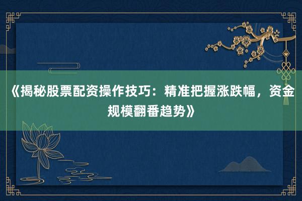 《揭秘股票配资操作技巧：精准把握涨跌幅，资金规模翻番趋势》