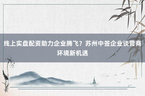 线上实盘配资助力企业腾飞?苏州中签企业谈营商环境新机遇