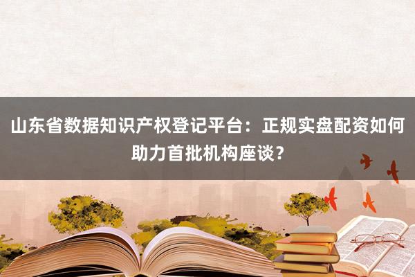 山东省数据知识产权登记平台：正规实盘配资如何助力首批机构座谈？
