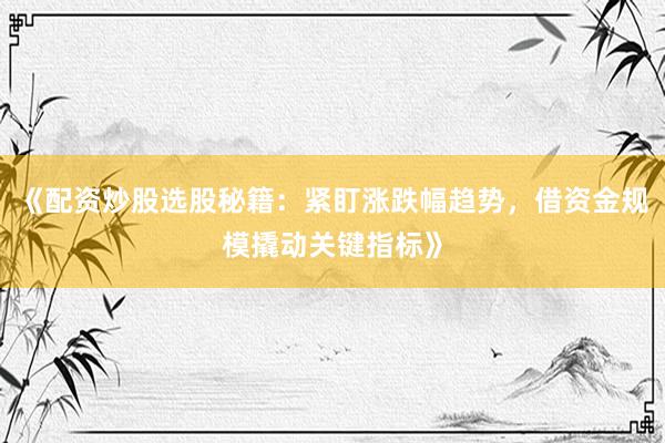 《配资炒股选股秘籍：紧盯涨跌幅趋势，借资金规模撬动关键指标》