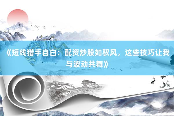 《短线猎手自白：配资炒股如驭风，这些技巧让我与波动共舞》