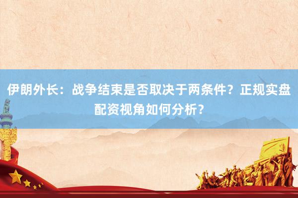 伊朗外长：战争结束是否取决于两条件？正规实盘配资视角如何分析？