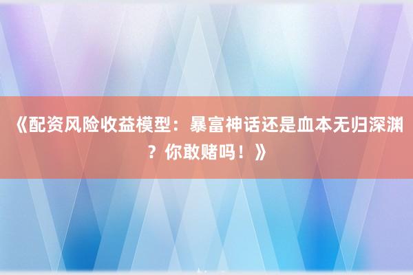 《配资风险收益模型：暴富神话还是血本无归深渊？你敢赌吗！》