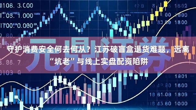 守护消费安全何去何从?江苏破盲盒退货难题,远离“坑老”与线上实盘配资陷阱