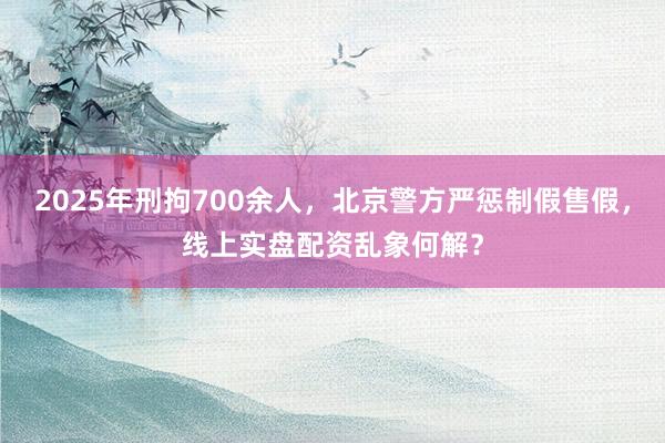 2025年刑拘700余人，北京警方严惩制假售假，线上实盘配资乱象何解？