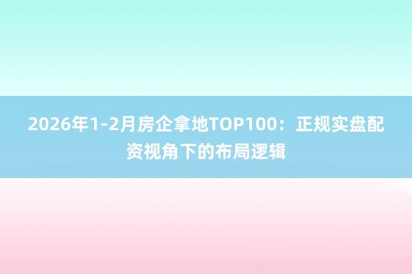 2026年1-2月房企拿地TOP100：正规实盘配资视角下的布局逻辑