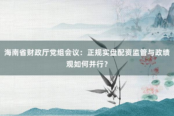 海南省财政厅党组会议：正规实盘配资监管与政绩观如何并行？