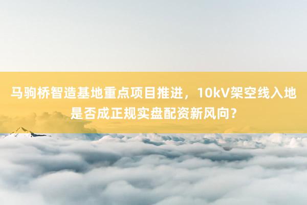 马驹桥智造基地重点项目推进，10kV架空线入地是否成正规实盘配资新风向？