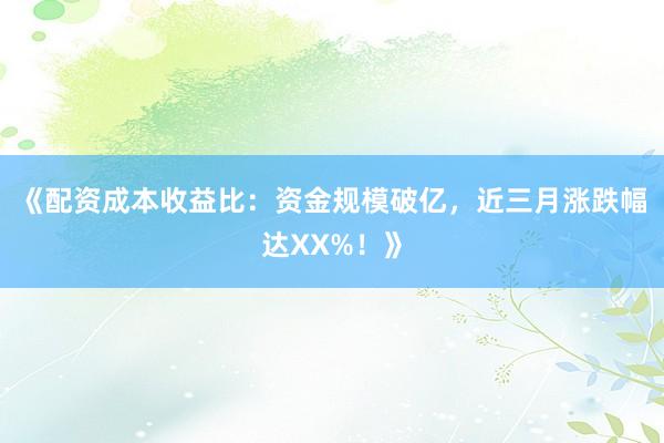 《配资成本收益比：资金规模破亿，近三月涨跌幅达XX%！》