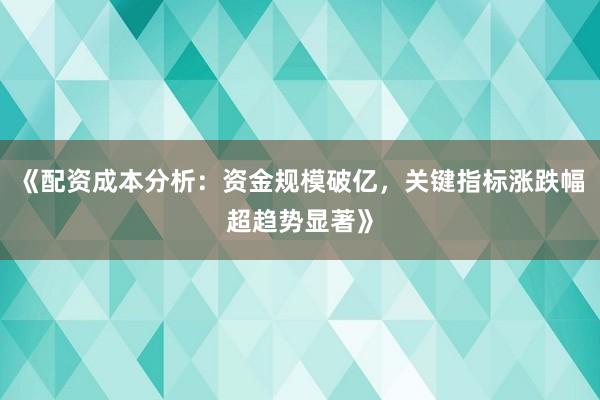 《配资成本分析：资金规模破亿，关键指标涨跌幅超趋势显著》