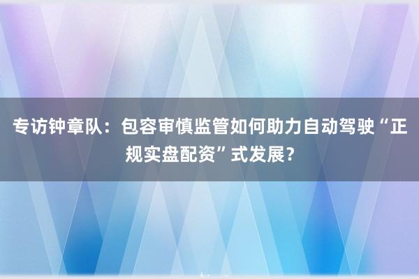 专访钟章队：包容审慎监管如何助力自动驾驶“正规实盘配资”式发展？