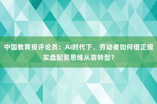中国教育报评论员：AI时代下，劳动者如何借正规实盘配资思维从容转型？