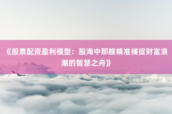 《股票配资盈利模型：股海中那艘精准捕捉财富浪潮的智慧之舟》