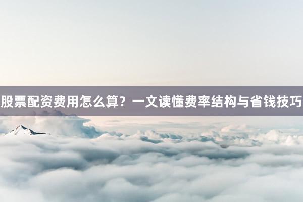股票配资费用怎么算？一文读懂费率结构与省钱技巧
