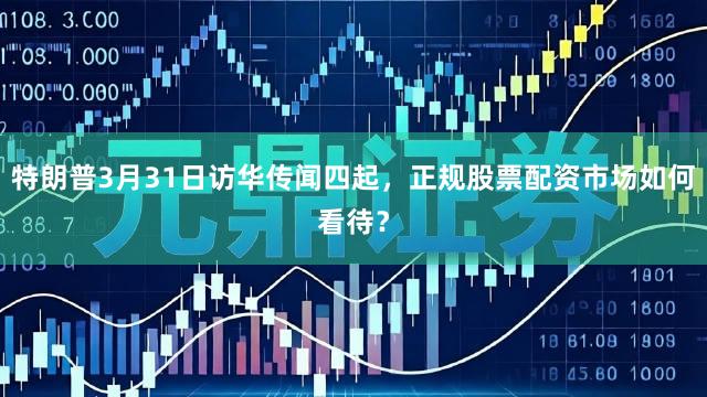 特朗普3月31日访华传闻四起，正规股票配资市场如何看待？