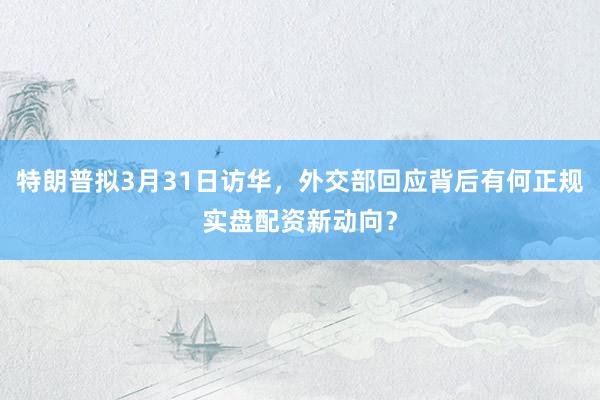 特朗普拟3月31日访华，外交部回应背后有何正规实盘配资新动向？