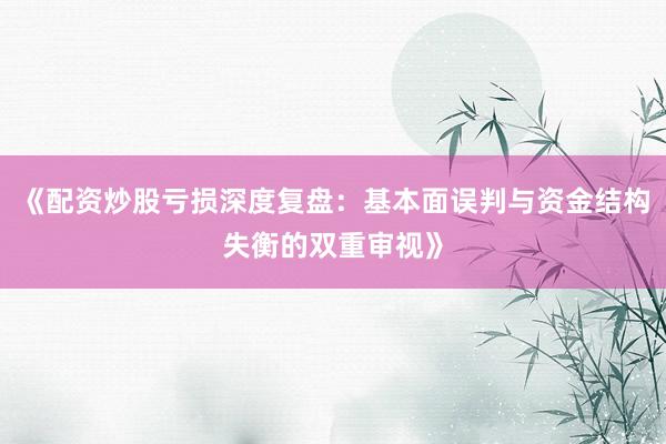 《配资炒股亏损深度复盘：基本面误判与资金结构失衡的双重审视》