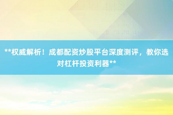 **权威解析！成都配资炒股平台深度测评，教你选对杠杆投资利器**