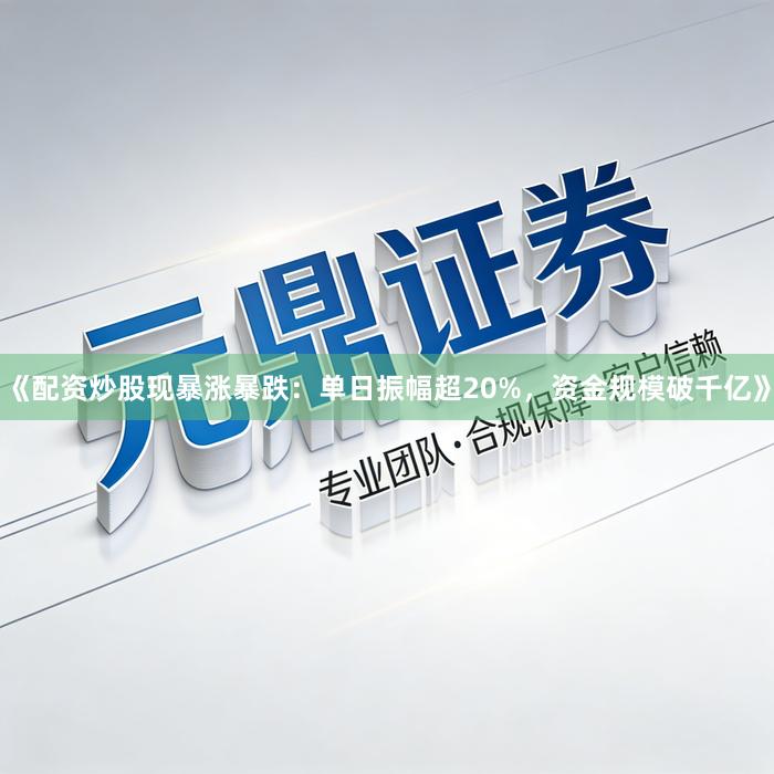 《配资炒股现暴涨暴跌：单日振幅超20%，资金规模破千亿》