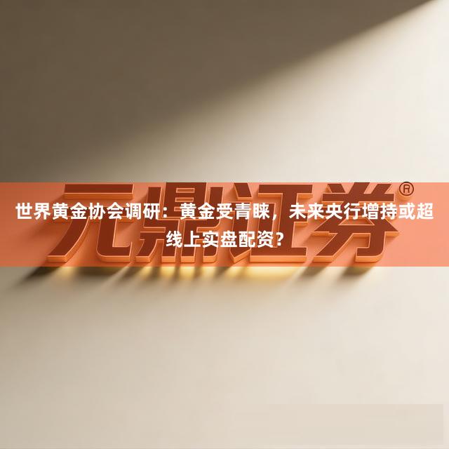 世界黄金协会调研:黄金受青睐,未来央行增持或超线上实盘配资?