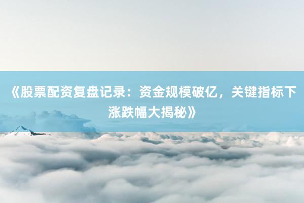 《股票配资复盘记录：资金规模破亿，关键指标下涨跌幅大揭秘》