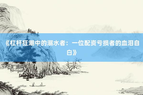 《杠杆狂潮中的溺水者：一位配资亏损者的血泪自白》