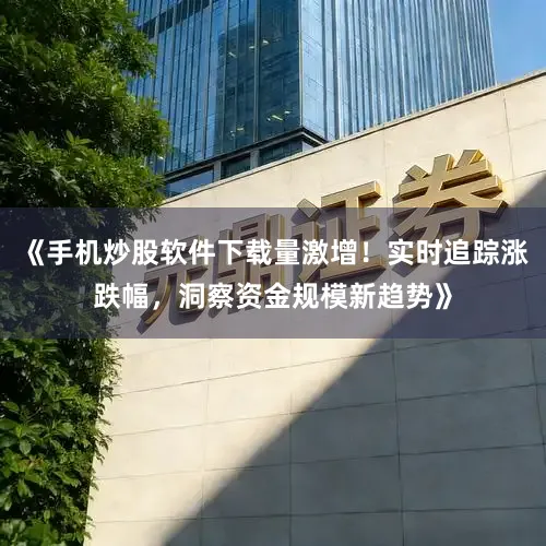 《手机炒股软件下载量激增！实时追踪涨跌幅，洞察资金规模新趋势》